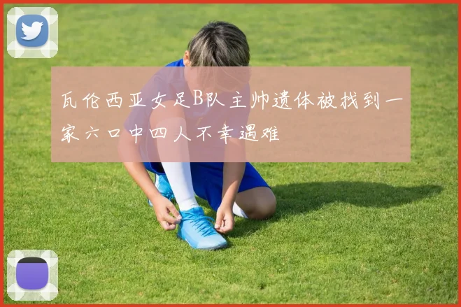 瓦伦西亚女足B队主帅遗体被找到一家六口中四人不幸遇难