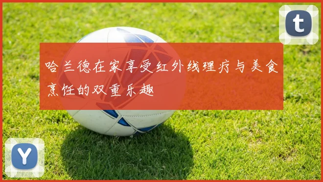 哈兰德在家享受红外线理疗与美食烹饪的双重乐趣