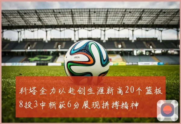 科塔全力以赴创生涯新高20个篮板8投3中斩获6分展现拼搏精神