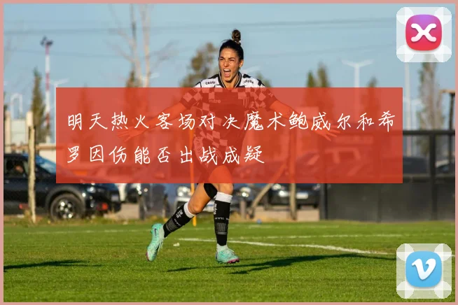 明天热火客场对决魔术鲍威尔和希罗因伤能否出战成疑