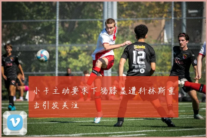 小卡主动要求下场膝盖遭科林斯重击引发关注
