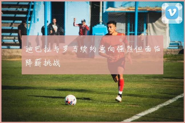 迪巴拉与罗马续约意向强烈但面临降薪挑战
