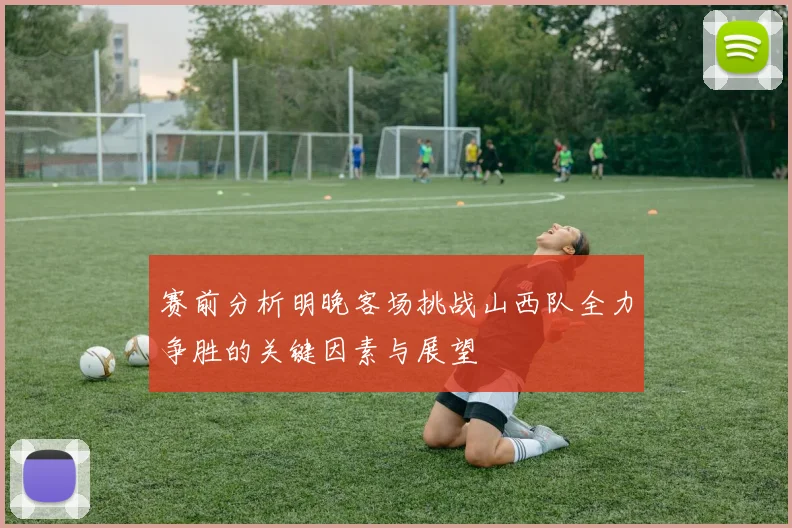 赛前分析明晚客场挑战山西队全力争胜的关键因素与展望