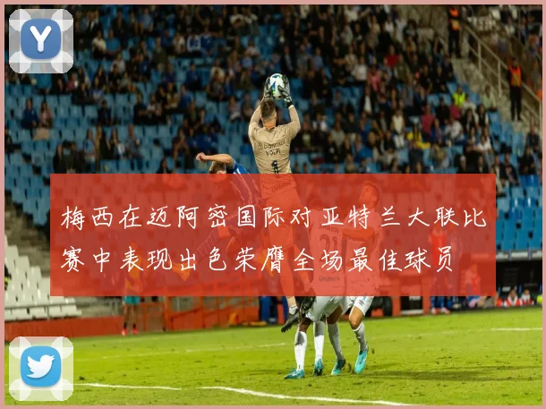 梅西在迈阿密国际对亚特兰大联比赛中表现出色荣膺全场最佳球员