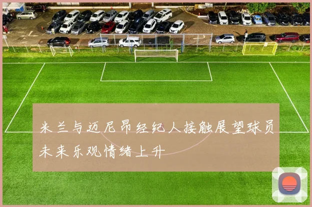 米兰与迈尼昂经纪人接触展望球员未来乐观情绪上升