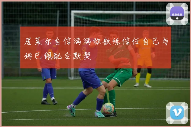 居莱尔自信满满称教练信任自己与姆巴佩配合默契