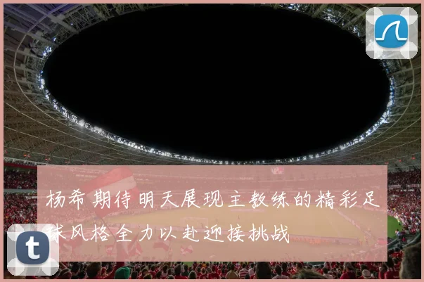 杨希期待明天展现主教练的精彩足球风格全力以赴迎接挑战