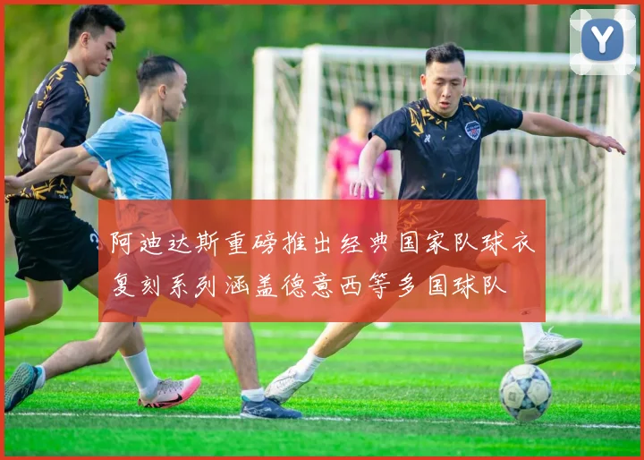 阿迪达斯重磅推出经典国家队球衣复刻系列涵盖德意西等多国球队