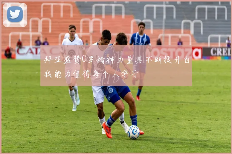 拜亚盛赞C罗精神力量其不断提升自我能力值得每个人学习