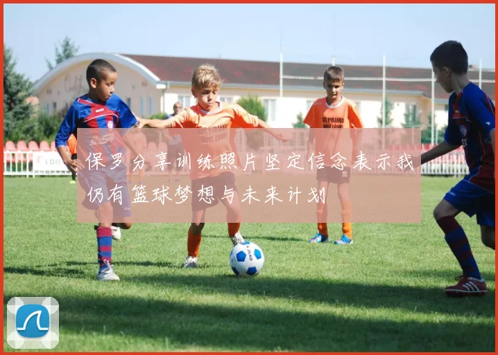 保罗分享训练照片坚定信念表示我仍有篮球梦想与未来计划