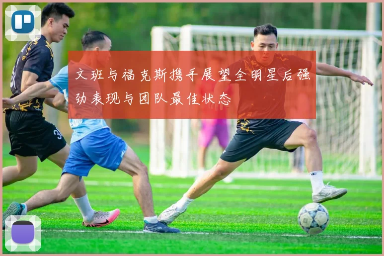文班与福克斯携手展望全明星后强劲表现与团队最佳状态