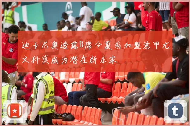迪卡尼奥透露B席今夏或加盟意甲尤文科莫成为潜在新东家