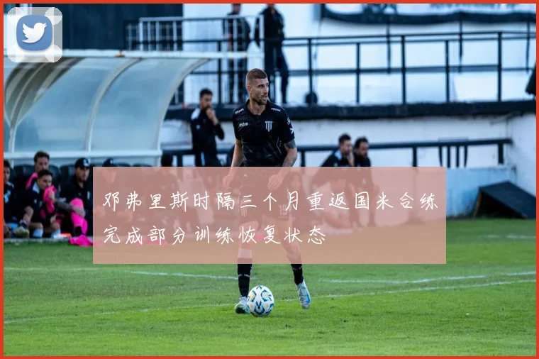 邓弗里斯时隔三个月重返国米合练完成部分训练恢复状态