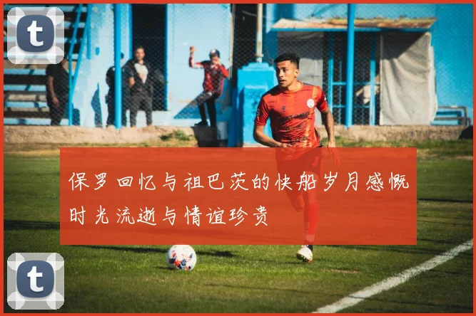 保罗回忆与祖巴茨的快船岁月感慨时光流逝与情谊珍贵
