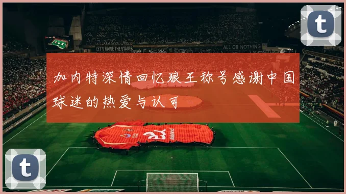 加内特深情回忆狼王称号感谢中国球迷的热爱与认可