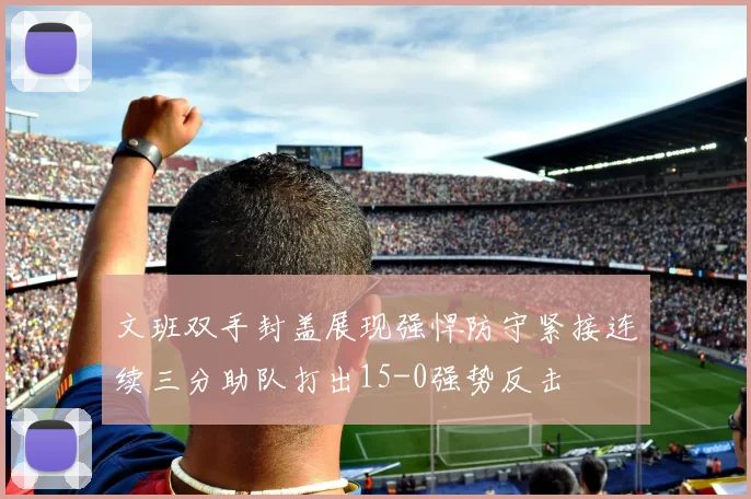 文班双手封盖展现强悍防守紧接连续三分助队打出15-0强势反击