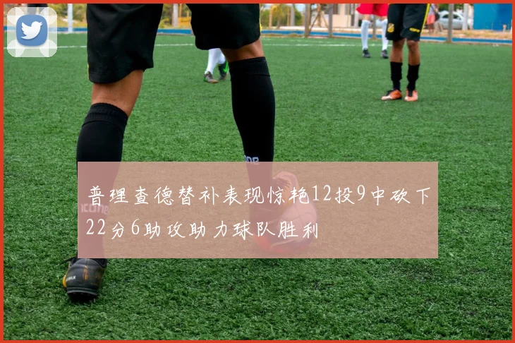 普理查德替补表现惊艳12投9中砍下22分6助攻助力球队胜利