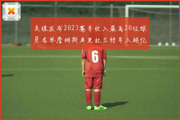 美媒发布2023赛季收入最高20位球员名单詹姆斯库里杜兰特年入超亿