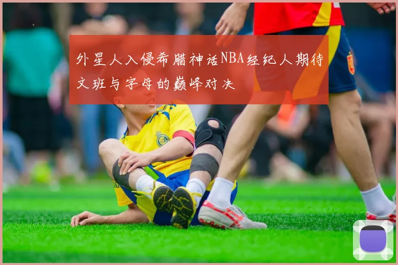 外星人入侵希腊神话NBA经纪人期待文班与字母的巅峰对决