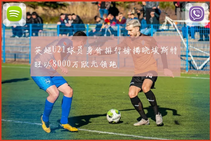 英超U21球员身价排行榜揭晓埃斯特旺以8000万欧元领跑