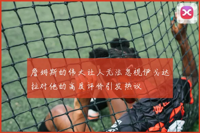 詹姆斯的伟大让人无法忽视伊戈达拉对他的高度评价引发热议