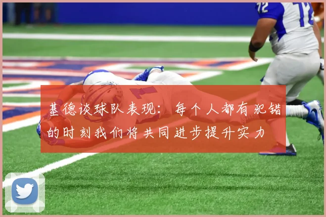 基德谈球队表现：每个人都有犯错的时刻我们将共同进步提升实力