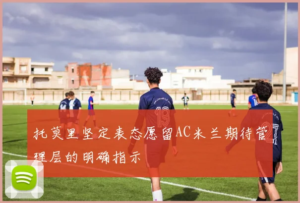 托莫里坚定表态愿留AC米兰期待管理层的明确指示
